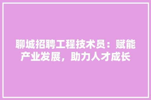 聊城招聘工程技术员：赋能产业发展，助力人才成长