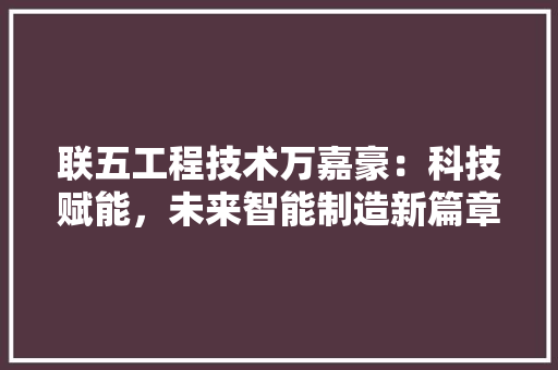 联五工程技术万嘉豪：科技赋能，未来智能制造新篇章 室内设计