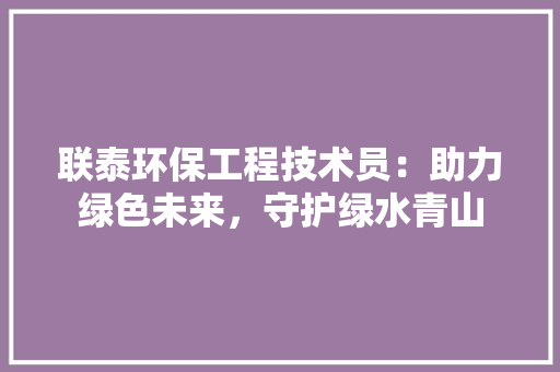 联泰环保工程技术员：助力绿色未来，守护绿水青山 室内设计