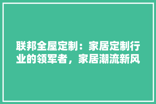 联邦全屋定制：家居定制行业的领军者，家居潮流新风尚 室内设计