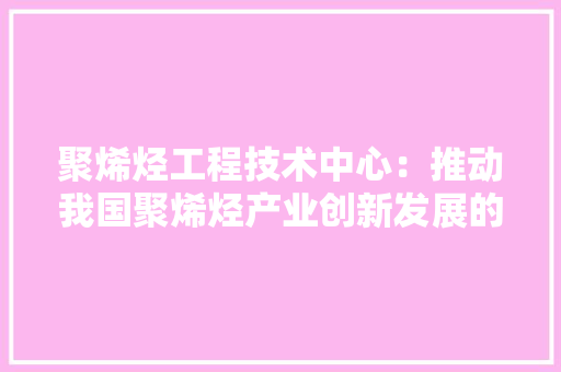 聚烯烃工程技术中心：推动我国聚烯烃产业创新发展的领军力量 室内设计