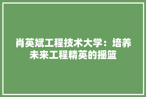 肖英斌工程技术大学：培养未来工程精英的摇篮