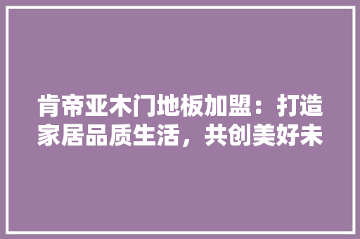 肯帝亚木门地板加盟：打造家居品质生活，共创美好未来 室内设计