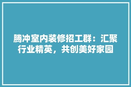 腾冲室内装修招工群：汇聚行业精英，共创美好家园