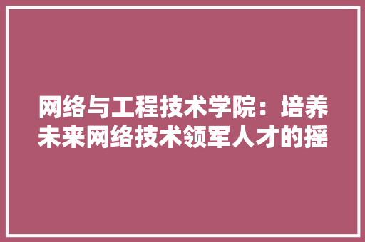 网络与工程技术学院：培养未来网络技术领军人才的摇篮 室内设计