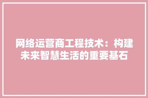 网络运营商工程技术：构建未来智慧生活的重要基石