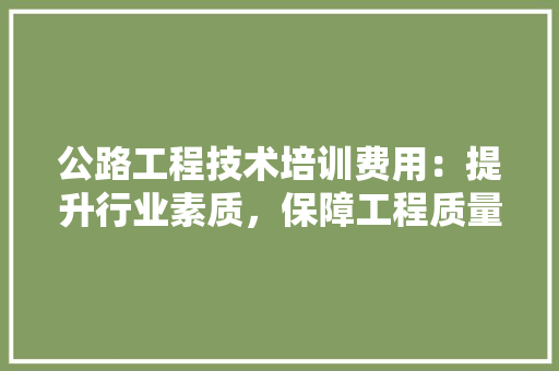 公路工程技术培训费用：提升行业素质，保障工程质量的坚实基石