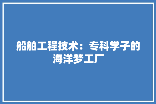 船舶工程技术：专科学子的海洋梦工厂 室内设计