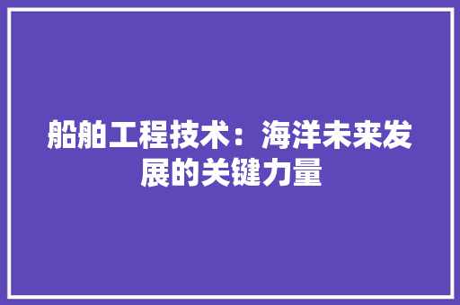 船舶工程技术:海洋未来发展的关键力量 室内设计 船舶工程技术:海洋未来发展的关键力量 室内设计