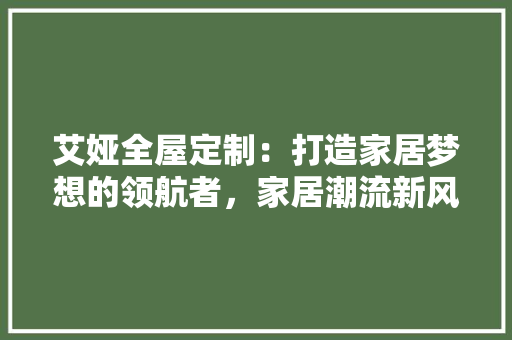 艾娅全屋定制：打造家居梦想的领航者，家居潮流新风尚 室内设计