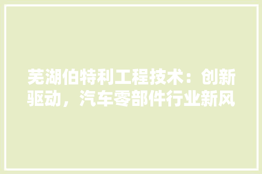 芜湖伯特利工程技术：创新驱动，汽车零部件行业新风尚 室内设计