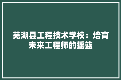 芜湖县工程技术学校：培育未来工程师的摇篮 室内设计