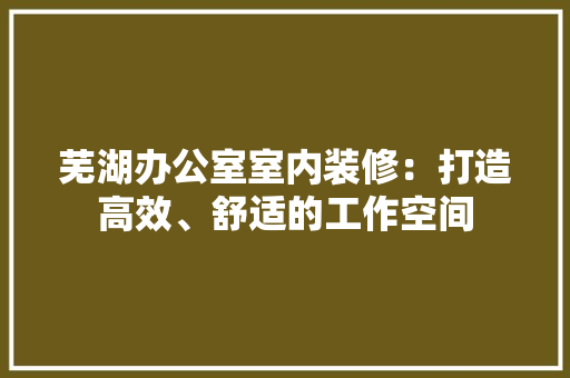 芜湖办公室室内装修：打造高效、舒适的工作空间 室内设计