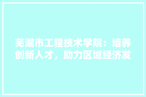 芜湖市工程技术学院：培养创新人才，助力区域经济发展 室内设计