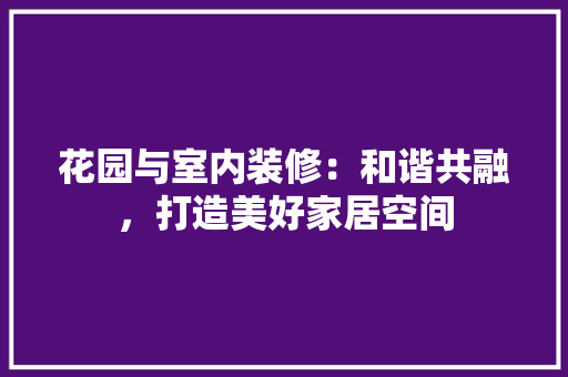 花园与室内装修：和谐共融，打造美好家居空间 室内设计
