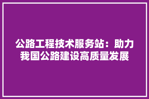公路工程技术服务站：助力我国公路建设高质量发展
