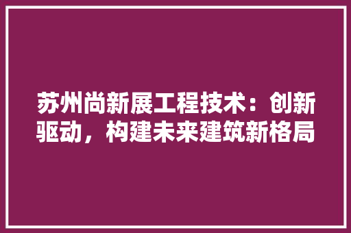 苏州尚新展工程技术：创新驱动，构建未来建筑新格局 室内设计