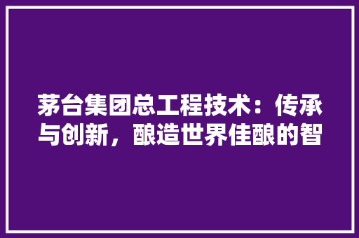 茅台集团总工程技术：传承与创新，酿造世界佳酿的智慧结晶