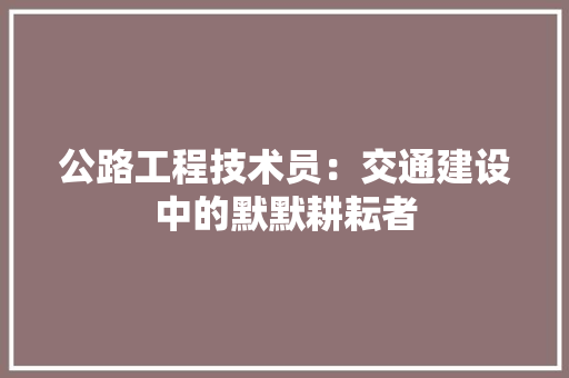 公路工程技术员：交通建设中的默默耕耘者 家居装修