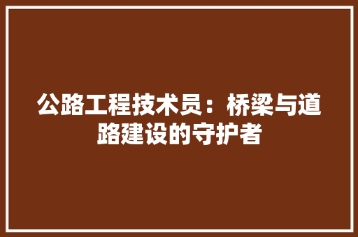 公路工程技术员：桥梁与道路建设的守护者 家居装修