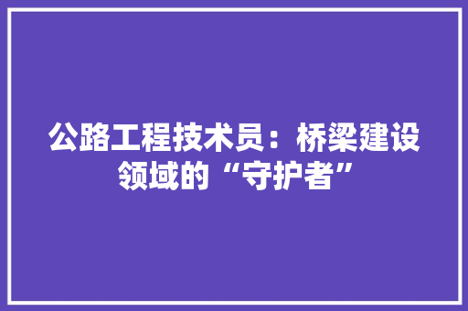 公路工程技术员：桥梁建设领域的“守护者” 家居装修