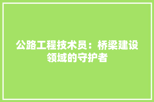 公路工程技术员：桥梁建设领域的守护者 家居装修