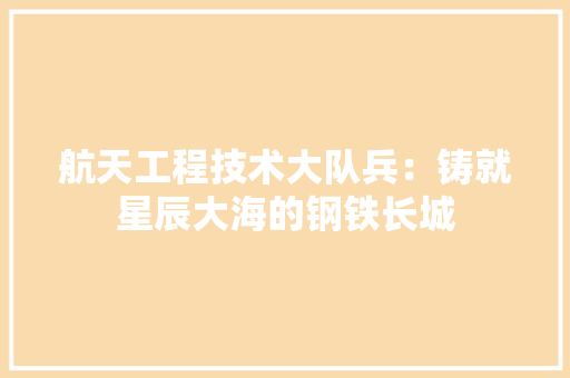 航天工程技术大队兵：铸就星辰大海的钢铁长城
