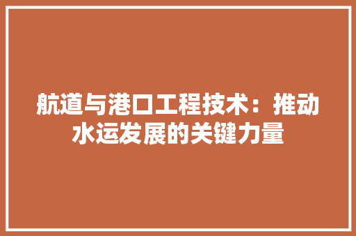 航道与港口工程技术：推动水运发展的关键力量