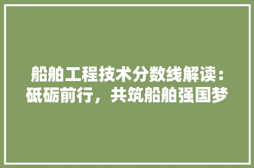 船舶工程技术分数线解读：砥砺前行，共筑船舶强国梦