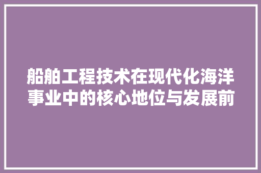 船舶工程技术在现代化海洋事业中的核心地位与发展前景 室内设计