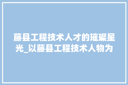 藤县工程技术人才的璀璨星光_以藤县工程技术人物为例