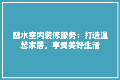 融水室内装修服务：打造温馨家居，享受美好生活 室内设计