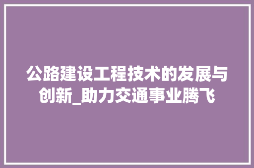 公路建设工程技术的发展与创新_助力交通事业腾飞 家居装修