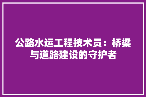 公路水运工程技术员：桥梁与道路建设的守护者 家居装修