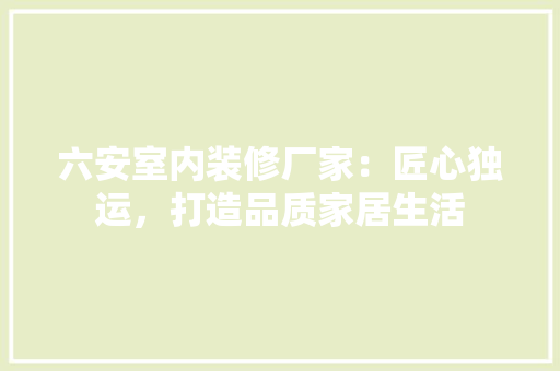 六安室内装修厂家：匠心独运，打造品质家居生活 家居装修