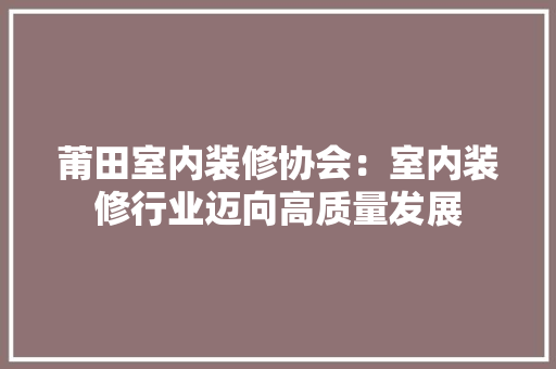 莆田室内装修协会：室内装修行业迈向高质量发展