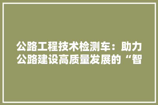 公路工程技术检测车：助力公路建设高质量发展的“智能利器”