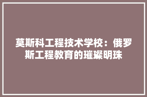 莫斯科工程技术学校：俄罗斯工程教育的璀璨明珠