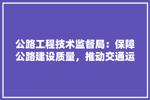 公路工程技术监督局：保障公路建设质量，推动交通运输事业发展 家居装修
