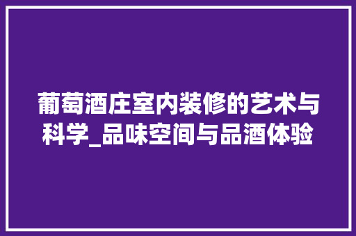 葡萄酒庄室内装修的艺术与科学_品味空间与品酒体验的完美融合