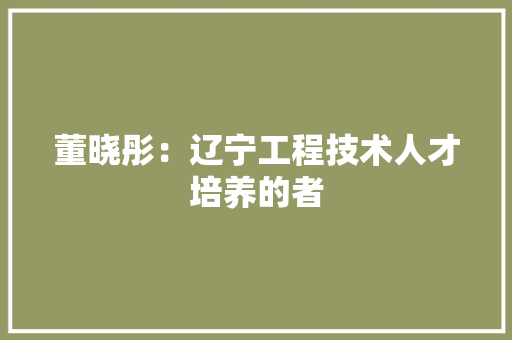 董晓彤：辽宁工程技术人才培养的者