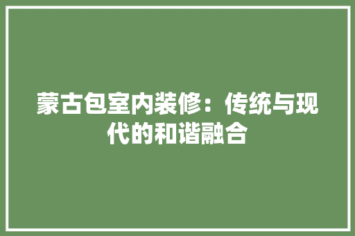 蒙古包室内装修：传统与现代的和谐融合 室内设计