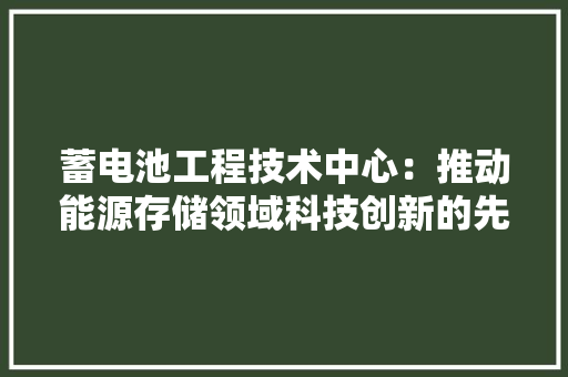 蓄电池工程技术中心：推动能源存储领域科技创新的先锋力量 室内设计