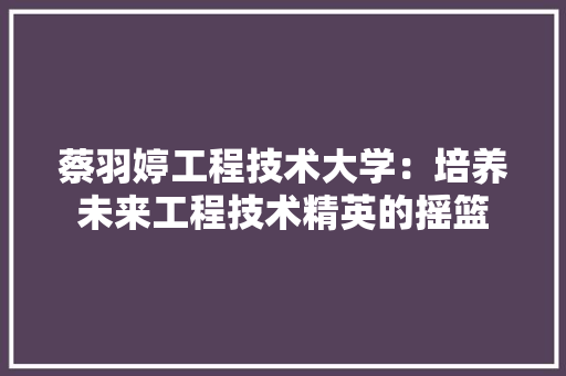 蔡羽婷工程技术大学：培养未来工程技术精英的摇篮 室内设计