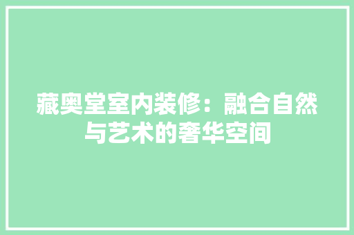 藏奥堂室内装修：融合自然与艺术的奢华空间 室内设计