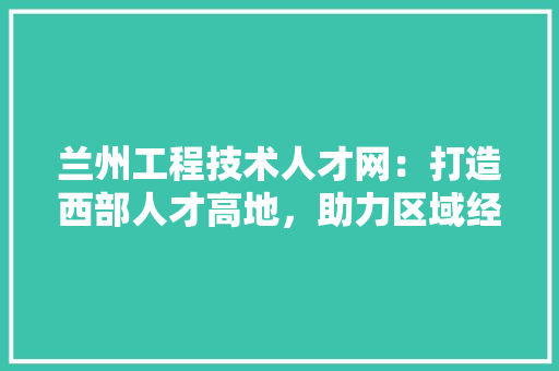 兰州工程技术人才网：打造西部人才高地，助力区域经济发展 家居装修