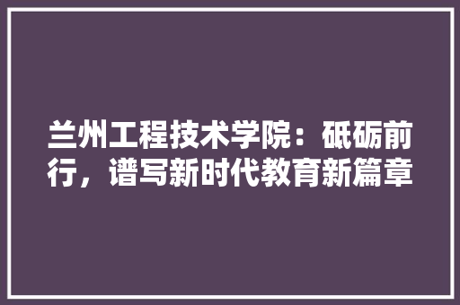 兰州工程技术学院：砥砺前行，谱写新时代教育新篇章