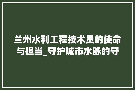 兰州水利工程技术员的使命与担当_守护城市水脉的守护者 家居装修