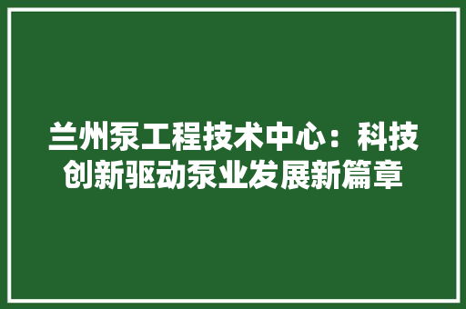 兰州泵工程技术中心：科技创新驱动泵业发展新篇章 家居装修