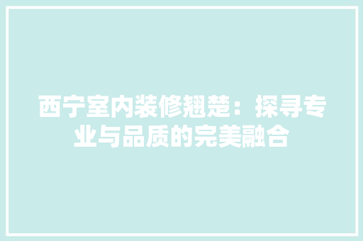 西宁室内装修翘楚：探寻专业与品质的完美融合 室内设计